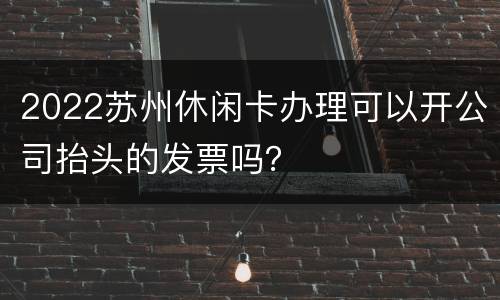 2022苏州休闲卡办理可以开公司抬头的发票吗？