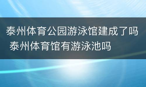 泰州体育公园游泳馆建成了吗 泰州体育馆有游泳池吗