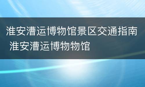 淮安漕运博物馆景区交通指南 淮安漕运博物物馆
