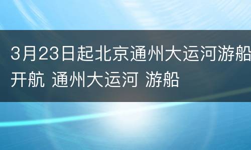 3月23日起北京通州大运河游船开航 通州大运河 游船