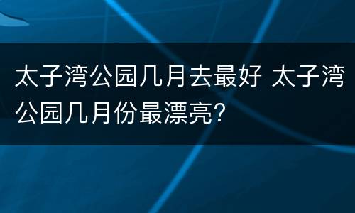 太子湾公园几月去最好 太子湾公园几月份最漂亮?
