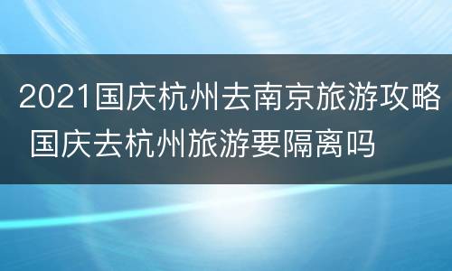 2021国庆杭州去南京旅游攻略 国庆去杭州旅游要隔离吗