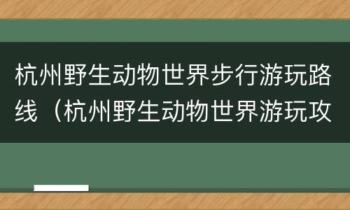 杭州野生动物世界步行游玩路线（杭州野生动物世界游玩攻略）