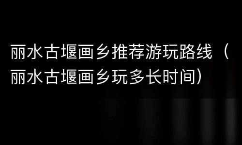 丽水古堰画乡推荐游玩路线（丽水古堰画乡玩多长时间）