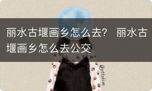 丽水古堰画乡怎么去？ 丽水古堰画乡怎么去公交
