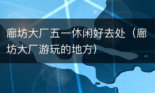 廊坊大厂五一休闲好去处（廊坊大厂游玩的地方）