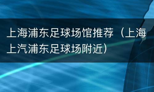 上海浦东足球场馆推荐（上海上汽浦东足球场附近）