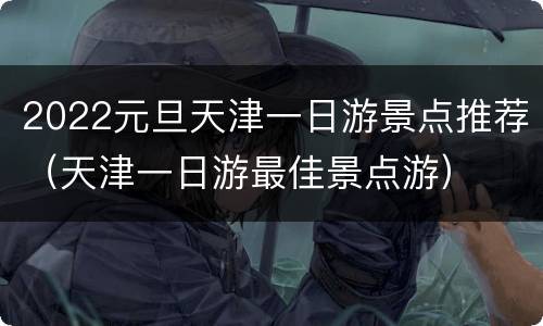 2022元旦天津一日游景点推荐（天津一日游最佳景点游）