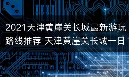 2021天津黄崖关长城最新游玩路线推荐 天津黄崖关长城一日游