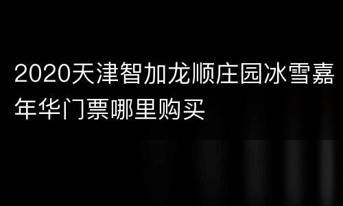 2020天津智加龙顺庄园冰雪嘉年华门票哪里购买