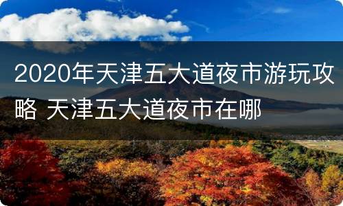 2020年天津五大道夜市游玩攻略 天津五大道夜市在哪