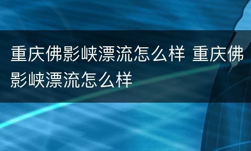 重庆佛影峡漂流怎么样 重庆佛影峡漂流怎么样
