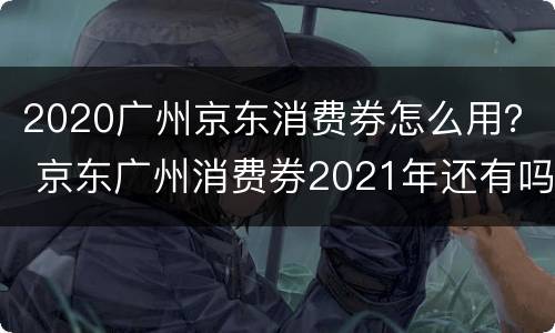 2020广州京东消费券怎么用？ 京东广州消费券2021年还有吗