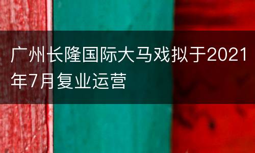 广州长隆国际大马戏拟于2021年7月复业运营