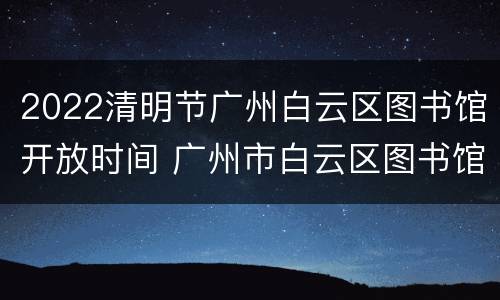 2022清明节广州白云区图书馆开放时间 广州市白云区图书馆开放时间