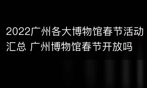2022广州各大博物馆春节活动汇总 广州博物馆春节开放吗
