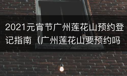 2021元宵节广州莲花山预约登记指南（广州莲花山要预约吗?）