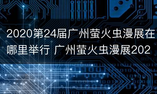 2020第24届广州萤火虫漫展在哪里举行 广州萤火虫漫展2021年嘉宾