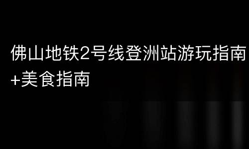 佛山地铁2号线登洲站游玩指南+美食指南