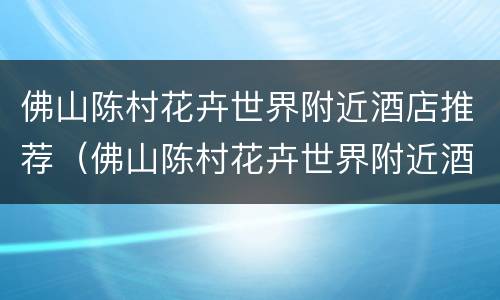 佛山陈村花卉世界附近酒店推荐（佛山陈村花卉世界附近酒店推荐）