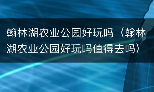翰林湖农业公园好玩吗（翰林湖农业公园好玩吗值得去吗）
