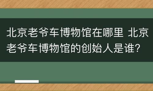 北京老爷车博物馆在哪里 北京老爷车博物馆的创始人是谁?