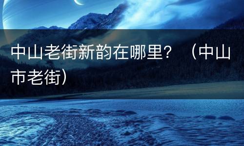 中山老街新韵在哪里？（中山市老街）