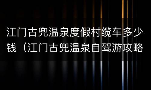 江门古兜温泉度假村缆车多少钱（江门古兜温泉自驾游攻略）
