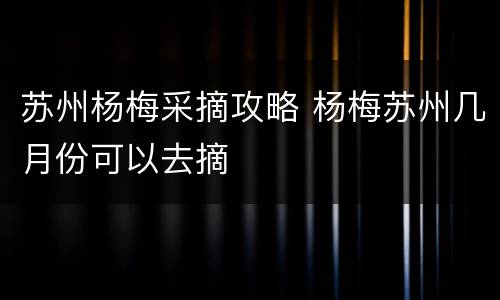 苏州杨梅采摘攻略 杨梅苏州几月份可以去摘