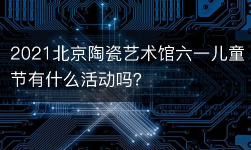 2021北京陶瓷艺术馆六一儿童节有什么活动吗？