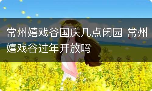 常州嬉戏谷国庆几点闭园 常州嬉戏谷过年开放吗