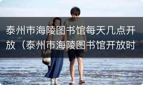 泰州市海陵图书馆每天几点开放（泰州市海陵图书馆开放时间）