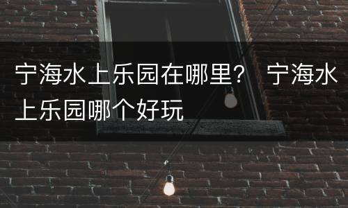 宁海水上乐园在哪里？ 宁海水上乐园哪个好玩