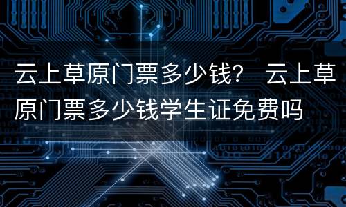 云上草原门票多少钱？ 云上草原门票多少钱学生证免费吗