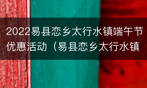 2022易县恋乡太行水镇端午节优惠活动（易县恋乡太行水镇电话）