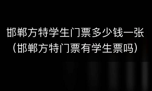 邯郸方特学生门票多少钱一张（邯郸方特门票有学生票吗）