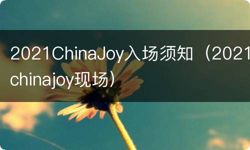 2021ChinaJoy入场须知（2021chinajoy现场）