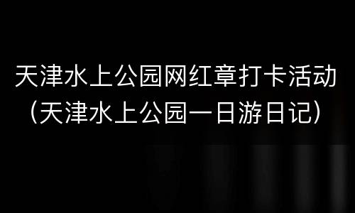 天津水上公园网红章打卡活动（天津水上公园一日游日记）