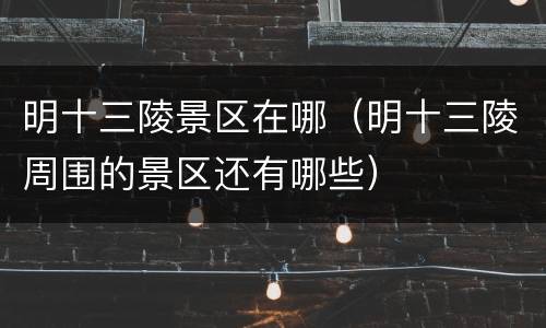 明十三陵景区在哪（明十三陵周围的景区还有哪些）