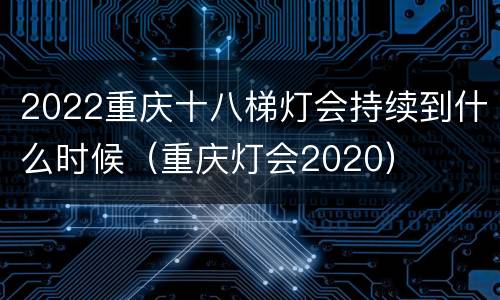 2022重庆十八梯灯会持续到什么时候（重庆灯会2020）