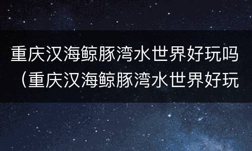 重庆汉海鲸豚湾水世界好玩吗（重庆汉海鲸豚湾水世界好玩吗多少钱）