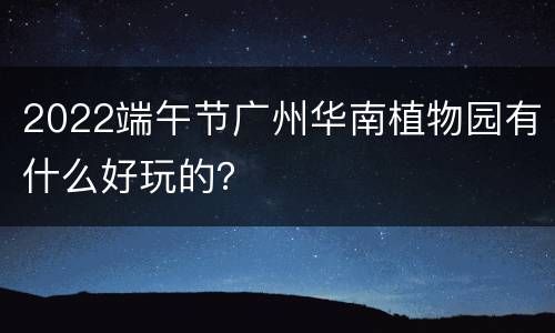 2022端午节广州华南植物园有什么好玩的？