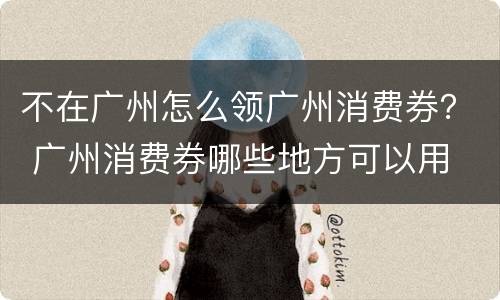 不在广州怎么领广州消费券？ 广州消费券哪些地方可以用