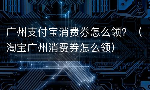 广州支付宝消费券怎么领？（淘宝广州消费券怎么领）