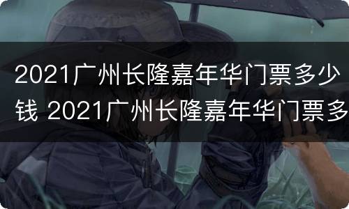 2021广州长隆嘉年华门票多少钱 2021广州长隆嘉年华门票多少钱啊
