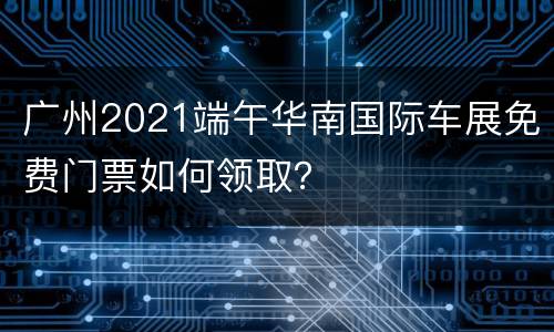 广州2021端午华南国际车展免费门票如何领取？