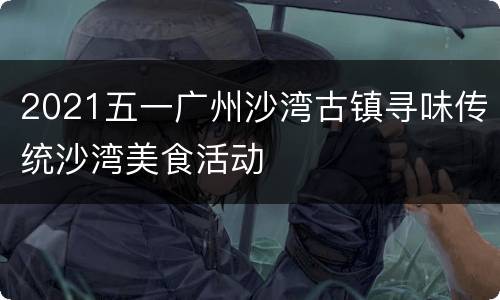 2021五一广州沙湾古镇寻味传统沙湾美食活动