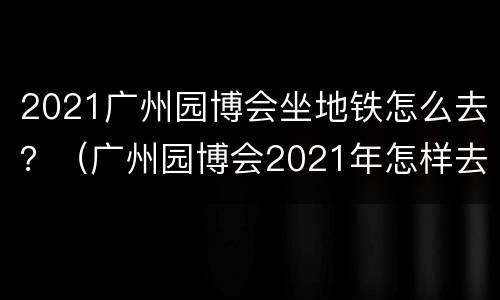 2021广州园博会坐地铁怎么去？（广州园博会2021年怎样去）