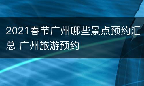 2021春节广州哪些景点预约汇总 广州旅游预约