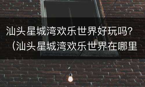 汕头星城湾欢乐世界好玩吗？（汕头星城湾欢乐世界在哪里）